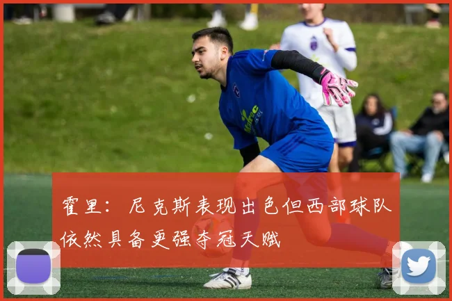 霍里：尼克斯表现出色但西部球队依然具备更强夺冠天赋