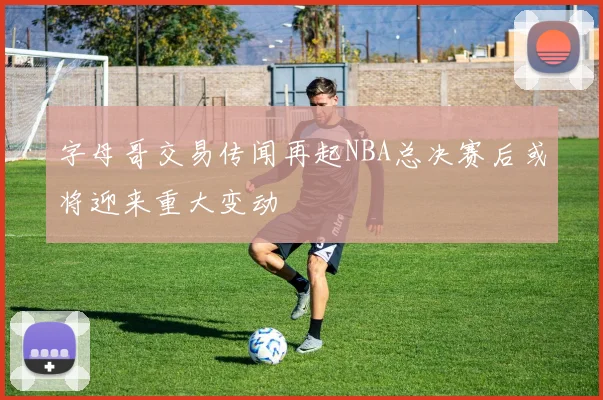 字母哥交易传闻再起NBA总决赛后或将迎来重大变动