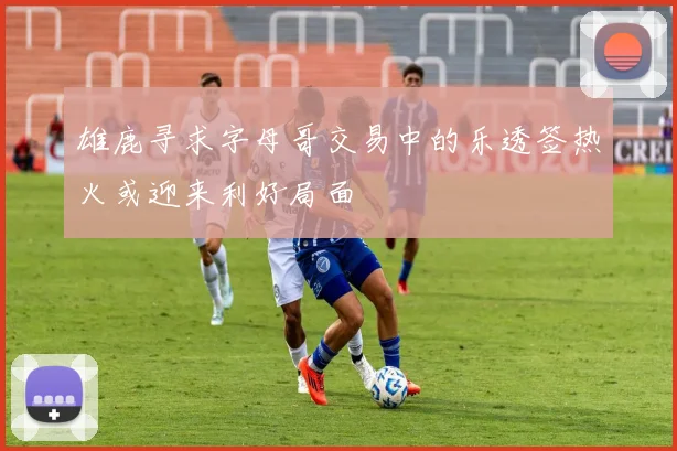 雄鹿寻求字母哥交易中的乐透签热火或迎来利好局面