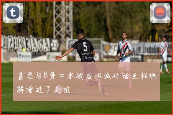 基恩与B费口水战后坦诚对话互相理解增进了友谊