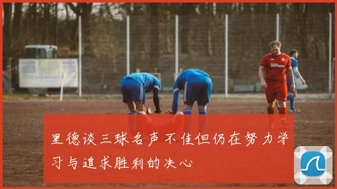 里德谈三球名声不佳但仍在努力学习与追求胜利的决心