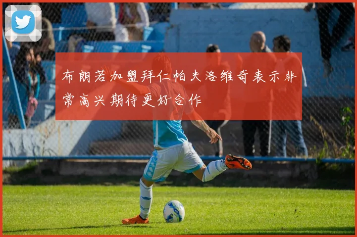 布朗若加盟拜仁帕夫洛维奇表示非常高兴期待更好合作
