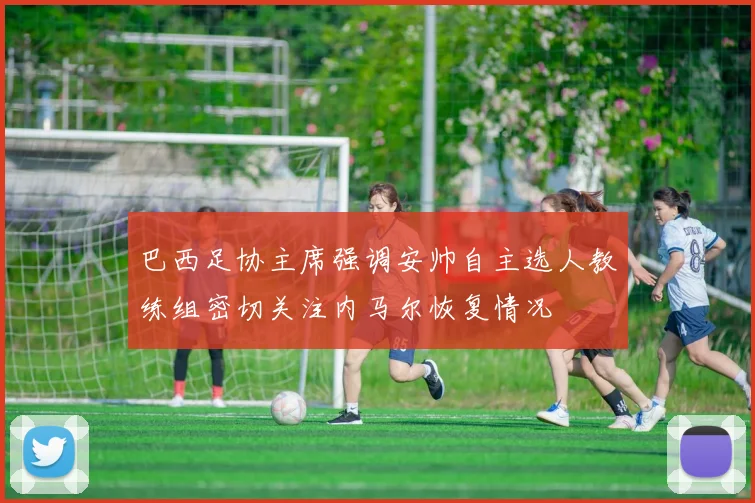 巴西足协主席强调安帅自主选人教练组密切关注内马尔恢复情况
