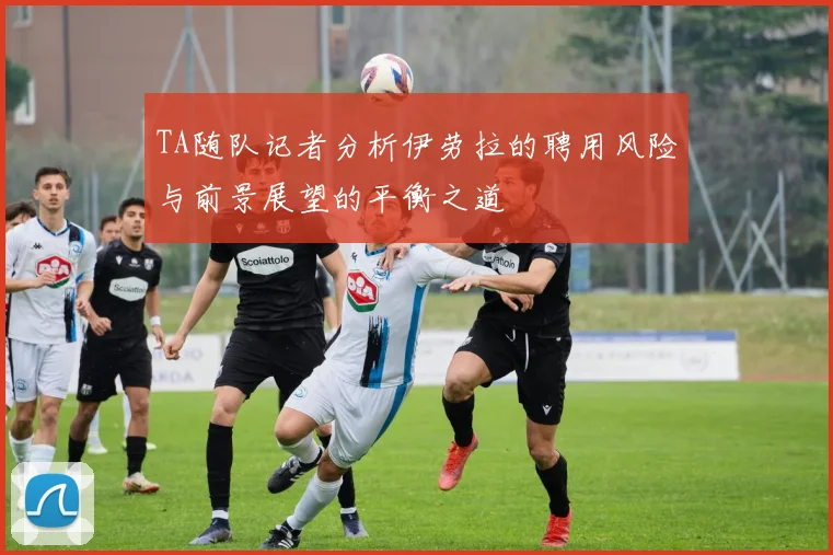 TA随队记者分析伊劳拉的聘用风险与前景展望的平衡之道