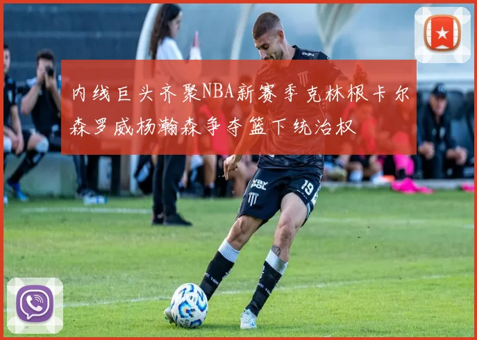 内线巨头齐聚NBA新赛季克林根卡尔森罗威杨瀚森争夺篮下统治权