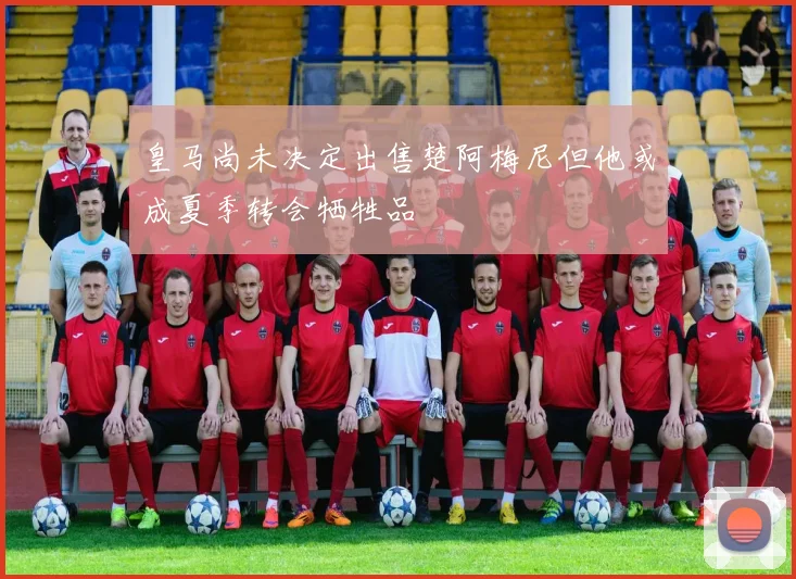 皇马尚未决定出售楚阿梅尼但他或成夏季转会牺牲品
