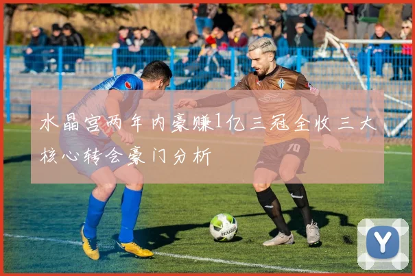 水晶宫两年内豪赚1亿三冠全收三大核心转会豪门分析