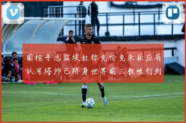 前枪手总监埃杜称克伦克未获应有认可塔帅已跻身世界前三教练行列