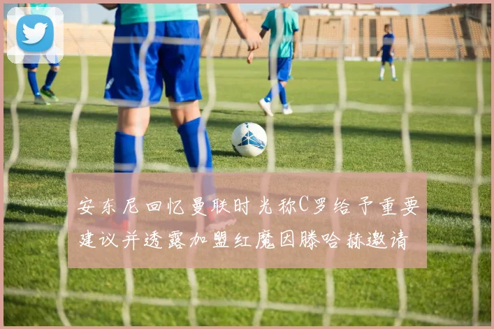 安东尼回忆曼联时光称C罗给予重要建议并透露加盟红魔因滕哈赫邀请